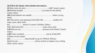 Q2.Fill in the blanks with suitable determiners.
(i) Does your cow give…………………………….. milk? (much, many)
(ii) Ramesh bought……………………….. ice-cream for the family,
(some, many)
(iii) Good manners are needed………………………….. where, (every,
each)
(iv) The calves were grazing in the field with…………… mothers for
many years, (that, their)
(v) ………………. answer is correct. (Neither, Either)
(vi) I shall meet him ………………………. week, (next, last)
(vii) Did you see…………………………… persons at the dinner? (much,
many)
(viii) I have watched……………………………. movie of late B.R.
Chopra, (every, many)
(ix) ………………….shop should we go in? (Which, Whose)
(x) Given me…………………….. advice on how to improve my writing
skills, (some, many)
 