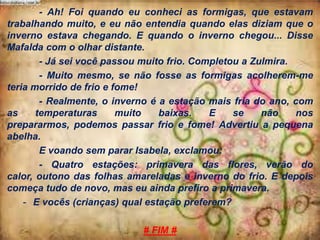 - Ah! Foi quando eu conheci as formigas, que estavam
trabalhando muito, e eu não entendia quando elas diziam que o
inverno estava chegando. E quando o inverno chegou... Disse
Mafalda com o olhar distante.
- Já sei você passou muito frio. Completou a Zulmira.
- Muito mesmo, se não fosse as formigas acolherem-me
teria morrido de frio e fome!
- Realmente, o inverno é a estação mais fria do ano, com
as
temperaturas
muito
baixas.
E
se
não
nos
prepararmos, podemos passar frio e fome! Advertiu a pequena
abelha.
E voando sem parar Isabela, exclamou:
- Quatro estações: primavera das flores, verão do
calor, outono das folhas amareladas e inverno do frio. E depois
começa tudo de novo, mas eu ainda prefiro a primavera.
- E vocês (crianças) qual estação preferem?
# FIM #

 
