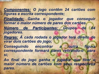 Componentes: O jogo contêm 24 cartões com
figuras e escrita correspondente;
Finalidade: Ganha o jogador que conseguir
formar o maior número de pares dos cartões.
Número de Participantes: Grupos de 04
jogadores.
Regras: Á cada rodada o jogador terá direito de
virar dois cartões do jogo;
Conseguindo
encontrar
a
outra
figura
correspondente formará pares retirando-o para
si;
Ao final do jogo ganha o jogador que tiver o
maior número de cartões com seus respectivos
pares.

 