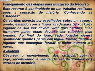 Planejamento das etapas para utilização do Recurso
Este recurso é continuidade de um trabalho realizado
após a contação de história “Conhecendo as
Estações”.
Os cartões deverão ser espalhados sobre um suporte
amplo, estando com a figura virada para baixo. Cada
jogador na sua vez deverá virar dois cartões, e se
formarem pares estas deverão ser retiradas pelo
jogador. Ao final do jogo, cada jogador deverá
quantificar quantos pares conseguiu formar, ganha o
jogador que conseguir formar o maior número de
pares.
Avaliação
Observar o envolvimento das crianças com o
jogo, incentivando a leitura da escrita contida nos
cartões de memória.

 