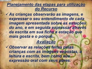 Planejamento das etapas para utilização
do Recurso
As crianças observarão as imagens, e
expressar o seu entendimento de cada
imagem apresentada sobre as estações
do ano, e em seguida expressar através
da escrita em sua ficha a estação que
mais gosta e o porquê.
Avaliação
Observar as relações feitas pelas
crianças com as imagens expostas, a
leitura e escrita, bem como sua
expressão oral com seus pares.

 