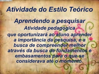 Atividade do Estilo Teórico
Aprendendo a pesquisar
Atividade pedagógica
que oportunizará ao aluno aprender
a importância da pesquisa, e a
busca de compreender melhor
através da busca de fundamentos e
embasamentos para o que se
considerava até o momento.

 