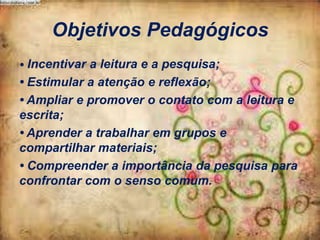 Objetivos Pedagógicos
• Incentivar a leitura e a pesquisa;

• Estimular a atenção e reflexão;
• Ampliar e promover o contato com a leitura e
escrita;
• Aprender a trabalhar em grupos e
compartilhar materiais;
• Compreender a importância da pesquisa para
confrontar com o senso comum.

 