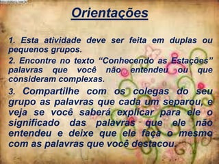 Orientações
1. Esta atividade deve ser feita em duplas ou
pequenos grupos.
2. Encontre no texto “Conhecendo as Estações”
palavras que você não entendeu ou que
consideram complexas.
3. Compartilhe com os colegas do seu

grupo as palavras que cada um separou, e
veja se você saberá explicar para ele o
significado das palavras que ele não
entendeu e deixe que ele faça o mesmo
com as palavras que você destacou.

 