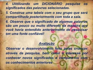 4. Ulitilizando um DICIONÁRIO pesquise os
significados das palavras selecionadas.
5. Construa uma tabela com o seu grupo que será
compartilhada posteriormente com toda a sala.
6. Observe que o significado de algumas palavras
são um pouco ou muito diferente da maneira que
você havia entendido anteriormente de pesquisar
em uma fonte confiável!
Avaliação
Observar o desenvolvimento feito pelas crianças
através da pesquisa, bem como o interesse por
conhecer novos significados e compará-los com
os conhecimentos anteriores

 