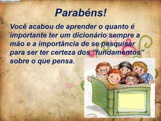 Parabéns!
Você acabou de aprender o quanto é
importante ter um dicionário sempre a
mão e a importância de se pesquisar
para ser ter certeza dos “fundamentos”
sobre o que pensa.

 
