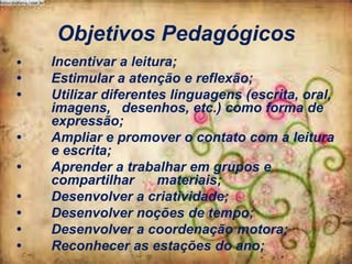 Objetivos Pedagógicos
•

•
•
•
•
•
•
•
•

Incentivar a leitura;
Estimular a atenção e reflexão;
Utilizar diferentes linguagens (escrita, oral,
imagens, desenhos, etc.) como forma de
expressão;
Ampliar e promover o contato com a leitura
e escrita;
Aprender a trabalhar em grupos e
compartilhar
materiais;
Desenvolver a criatividade;
Desenvolver noções de tempo;
Desenvolver a coordenação motora;
Reconhecer as estações do ano;

 