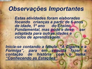 Observações Importantes
Estas atividades foram elaboradas
focando crianças a partir de 6 anos
de idade, 1º ano
do Ensino
Fundamental, mas pode e deve ser
adaptada para outras idades e
ciclos de aprendizagem.
Inicia-se contando a fábula: “A Cigarra e a
Formiga”, para em seguida fazer a
contação de história com o tema:
“Conhecendo as Estações”.

 