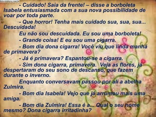 - Cuidado! Saia da frente! – disse a borboleta
Isabela entusiasmada com a sua nova possibilidade de
voar por toda parte.
- Que horror! Tenha mais cuidado sua, sua, sua...
Descuidada!
Eu não sou descuidada. Eu sou uma borboleta!
- Grande coisa! E eu sou uma cigarra.
- Bom dia dona cigarra! Você viu que linda manhã
de primavera?
- Já é primavera? Espantou-se a cigarra.
- Sim dona cigarra, primavera. Veja as flores, já
despertaram do seu sono de descanso, que fazem
durante o inverno.
Enquanto conversavam passou por ali a abelha
Zulmira.
- Bom dia Isabela! Vejo que já arrumou mais uma
amiga.
- Bom dia Zulmira! Essa é a... Qual o seu nome
mesmo? Dona cigarra irritadinha?

 