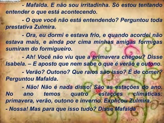 - Mafalda. E não sou irritadinha. Só estou tentando
entender o que está acontecendo.
- O que você não está entendendo? Perguntou toda
prestativa Zulmira.
- Ora, eu dormi e estava frio, e quando acordei não
estava mais, e ainda por cima minhas amigas formigas
sumiram do formigueiro.
- Ah! Você não viu que a primavera chegou? Disse
Isabela. – E aposto que nem sabe o que é verão e outono.
- Verão? Outono? Que raios são isso? É de comer?
Perguntou Mafalda.
- Não! Não é nada disso! São as estações do ano.
No
ano
temos
quatro
estações
climáticas:
primavera, verão, outono e inverno. Explicou Zulmira.
- Nossa! Mas para que isso tudo? Disse Mafalda

 