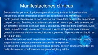Manifestaciones clínicas
Se caracteriza por maculopápulas generalizadas que duran incluso tres días.
Incluso 50% de las infecciones pueden ser subclinicas o no manifestas.
Por lo general el exantema es poco intenso y a veces difícil de detectar en personas
con piel oscura. En niños, el exantema suele ser el primer signo de la enfermedad.
Sin embargo, en niños de mayor edad y en adultos, antes de dicha anomalía, suele
haber un pródromo de uno a cinco días que a veces incluye febrícula, malestar
general y síntomas de las vías respiratorias superiores. El periodo de incubación es
de 12 a 24 días.
La linfadenopatía cervical, en particular en zona occipital y retroauricular, puede
surgir durante la segunda semana después de la exposición.
Se considera a la rubeola una enfermedad benigna, pero en adultos infectados, en
particular mujeres, con frecuencia surgen artralgias y artritis.
 