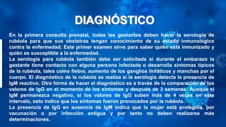 En la primera consulta prenatal, todas las gestantes deben hacer la serología de
rubéola para que sus obstetras tengan conocimiento de su estado inmunológico
contra la enfermedad. Este primer examen sirve para saber quién está inmunizado y
quién es susceptible a la enfermedad.
La serología para rubéola también debe ser solicitada si durante el embarazo la
gestante tiene contacto con alguna persona infectada o desarrolla síntomas típicos
de la rubéola, tales como fiebre, aumento de los ganglios linfáticos y manchas por el
cuerpo. El diagnóstico de la rubéola se realiza si la serología detecta la presencia de
IgM reactivo. Otra forma de hacer el diagnóstico es a través de la comparación de los
valores de IgG en el momento de los síntomas y después de 3 semanas. Aunque el
IgM permanezca negativo, si los valores de IgG suben más de 4 veces en este
intervalo, esto indica que los síntomas fueron provocados por la rubéola.
La presencia de IgG en ausencia de IgM indica que la mujer está protegida, por
vacunación o por infección antigua y por tanto no deben realizarse más
determinaciones.
 