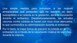 Una simple medida para inmunizar a las mujeres
embarazadas que presentan IgG no reactivo, es decir,
susceptibles a la rubéola en la gestación, sería la vacunación
durante el embarazo. Desafortunadamente, las actuales
vacunas contra rubéola se hacen con virus vivos atenuados,
lo que contraindica su administración durante el embarazo.
Por lo tanto, la mejor forma de prevenir la rubéola en el
embarazo es a través de la vacunación masiva de las niñas
durante la infancia.
 