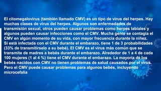El citomegalovirus (también llamado CMV) es un tipo de virus del herpes. Hay
muchas clases de virus del herpes. Algunos son enfermedades de
transmisión sexual, otros pueden causar problemas como herpes labiales y
algunos pueden causar infecciones como el CMV. Mucha gente se contagia el
CMV en algún momento de su vida, con mayor frecuencia durante la niñez.
Si está infectada con el CMV durante el embarazo, tiene 1 de 3 probabilidades
(33% de transmitírselo a su bebé). El CMV es el virus más común que se
transmite de madres a bebés durante el embarazo. Alrededor de 1 a 4 de cada
100 mujeres (1 al 4 %) tiene el CMV durante el embarazo. La mayoría de los
bebés nacidos con CMV no tienen problemas de salud causados por el virus.
Pero el CMV puede causar problemas para algunos bebés, incluyendo
microcefalia
 