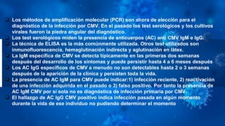  Los métodos de amplificación molecular (PCR) son ahora de elección para el
diagnóstico de la infección por CMV. En el pasado los test serológicos y los cultivos
virales fueron la piedra angular del diagnóstico.
 Los test serológicos miden la presencia de anticuerpos (AC) anti CMV IgM e IgG.
 La técnica de ELISA es la más comúnmente utilizada. Otros test utilizados son
inmunofluorescencia, hemaglutinación indirecta y aglutinación en látex.
 La IgM específica de CMV se detecta típicamente en las primeras dos semanas
después del desarrollo de los síntomas y puede persistir hasta 4 a 6 meses después
 Los AC IgG específicos de CMV a menudo no son detectables hasta 2 o 3 semanas
después de la aparición de la clínica y persisten toda la vida.
 La presencia de AC IgM para CMV puede indicar:1) infección reciente, 2) reactivación
de una infección adquirida en el pasado o 3) falso positivo. Por tanto la presencia de
AC IgM CMV por sí sola no es diagnóstica de infección primaria por CMV.
 El hallazgo de AC IgG CMV positivo indica infección pasada en algún momento
durante la vida de ese individuo no pudiendo determinar el momento
 