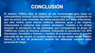 El término TORCH dota al médico de las herramientas para hacer un
enfrentamiento racional, tanto diagnóstico como terapéutico, y establecer un
plan de acción para minimizar los daños producidos por estas infecciones,
por este motivo como futuros médicos, debemos guiar a las mujeres
embarazadas a realizarse este análisis serológico. También a no olvidar
fomentar la prevención de las patologías que corresponden al grupo de
TORCH por medio de diversos métodos, incluyendo la vacunación con SPR
(Sarampión, Parotiditis y Rubeola ), medidas de prevención como la cocción
adecuada de las carnes, el cuidado higiénico de las aéreas donde habiten
felinos, y el uso de protección durante las relaciones sexuales entre
personas de riesgo.
 
