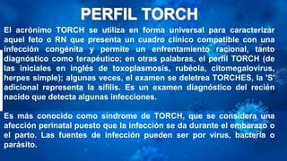El acrónimo TORCH se utiliza en forma universal para caracterizar
aquel feto o RN que presenta un cuadro clínico compatible con una
infección congénita y permite un enfrentamiento racional, tanto
diagnóstico como terapéutico; en otras palabras, el perfil TORCH (de
las iniciales en inglés de toxoplasmosis, rubéola, citomegalovirus,
herpes simple); algunas veces, el examen se deletrea TORCHES, la 'S'
adicional representa la sífilis. Es un examen diagnóstico del recién
nacido que detecta algunas infecciones.
Es más conocido como síndrome de TORCH, que se considera una
afección perinatal puesto que la infección se da durante el embarazo o
el parto. Las fuentes de infección pueden ser por virus, bacteria o
parásito.
 