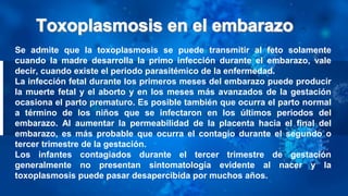 Se admite que la toxoplasmosis se puede transmitir al feto solamente
cuando la madre desarrolla la primo infección durante el embarazo, vale
decir, cuando existe el periodo parasitémico de la enfermedad.
La infección fetal durante los primeros meses del embarazo puede producir
la muerte fetal y el aborto y en los meses más avanzados de la gestación
ocasiona el parto prematuro. Es posible también que ocurra el parto normal
a término de los niños que se infectaron en los últimos periodos del
embarazo. Al aumentar la permeabilidad de la placenta hacia el final del
embarazo, es más probable que ocurra el contagio durante el segundo o
tercer trimestre de la gestación.
Los infantes contagiados durante el tercer trimestre de gestación
generalmente no presentan sintomatología evidente al nacer y la
toxoplasmosis puede pasar desapercibida por muchos años.
 