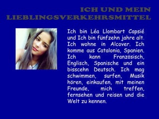 Ich bin Léa Llombart Capsié
und Ich bin fünfzehn jahre alt.
Ich wohne in Alcover. Ich
komme aus Catalonia, Spanien.
Ich      kann      Französisch,
Englisch, Spanische und ein
bisscehn Deutsch. Ich mag
schwimmen,     surfen,   Musik
hören, einkaufen, mit meinen
Freunde,      mich     treffen,
fernsehen und reisen und die
Welt zu kennen.
 