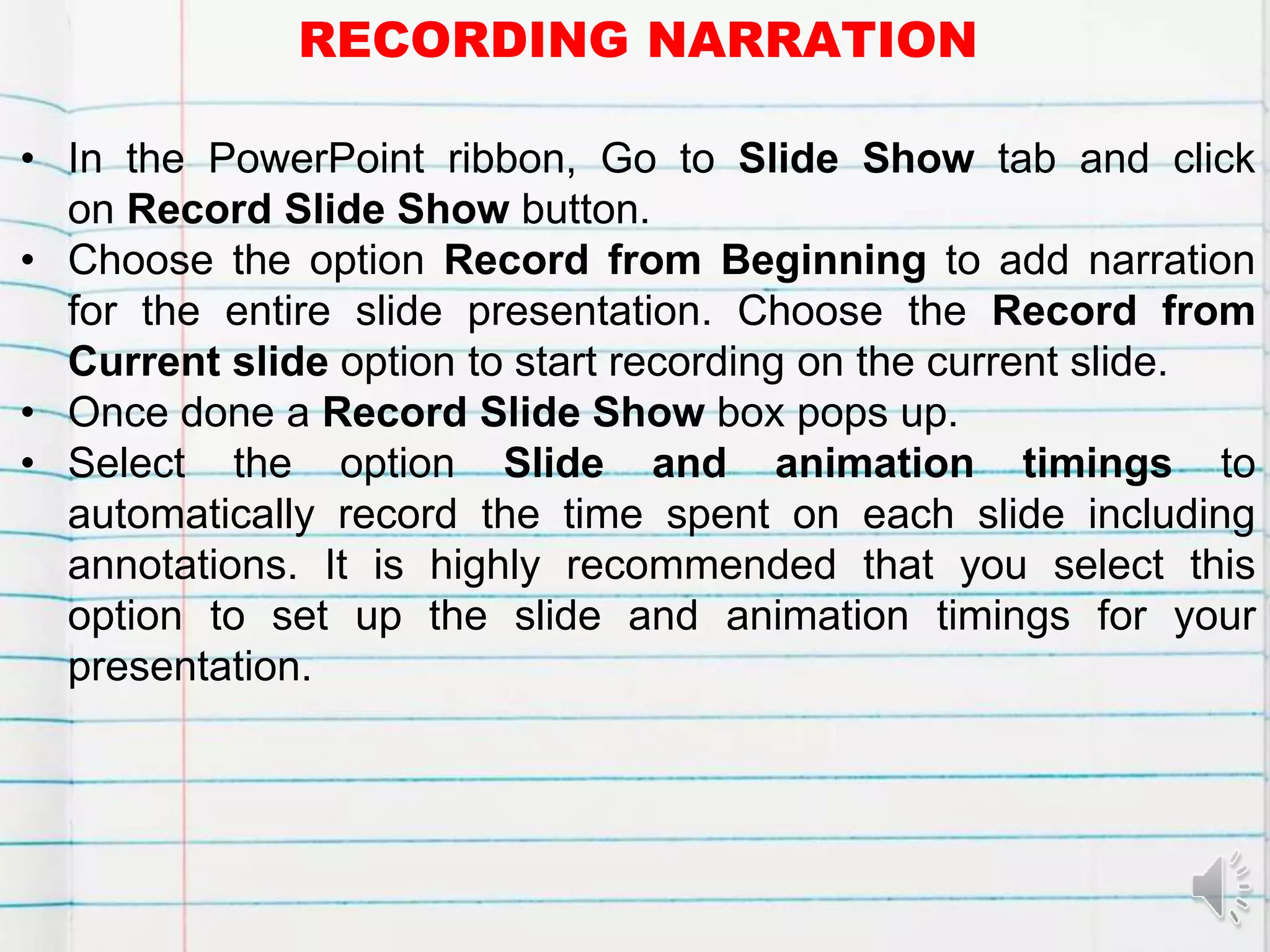 RECORDING NARRATION
• In the PowerPoint ribbon, Go to Slide Show tab and click
on Record Slide Show button.
• Choose the option Record from Beginning to add narration
for the entire slide presentation. Choose the Record from
Current slide option to start recording on the current slide.
• Once done a Record Slide Show box pops up.
• Select the option Slide and animation timings to
automatically record the time spent on each slide including
annotations. It is highly recommended that you select this
option to set up the slide and animation timings for your
presentation.
 