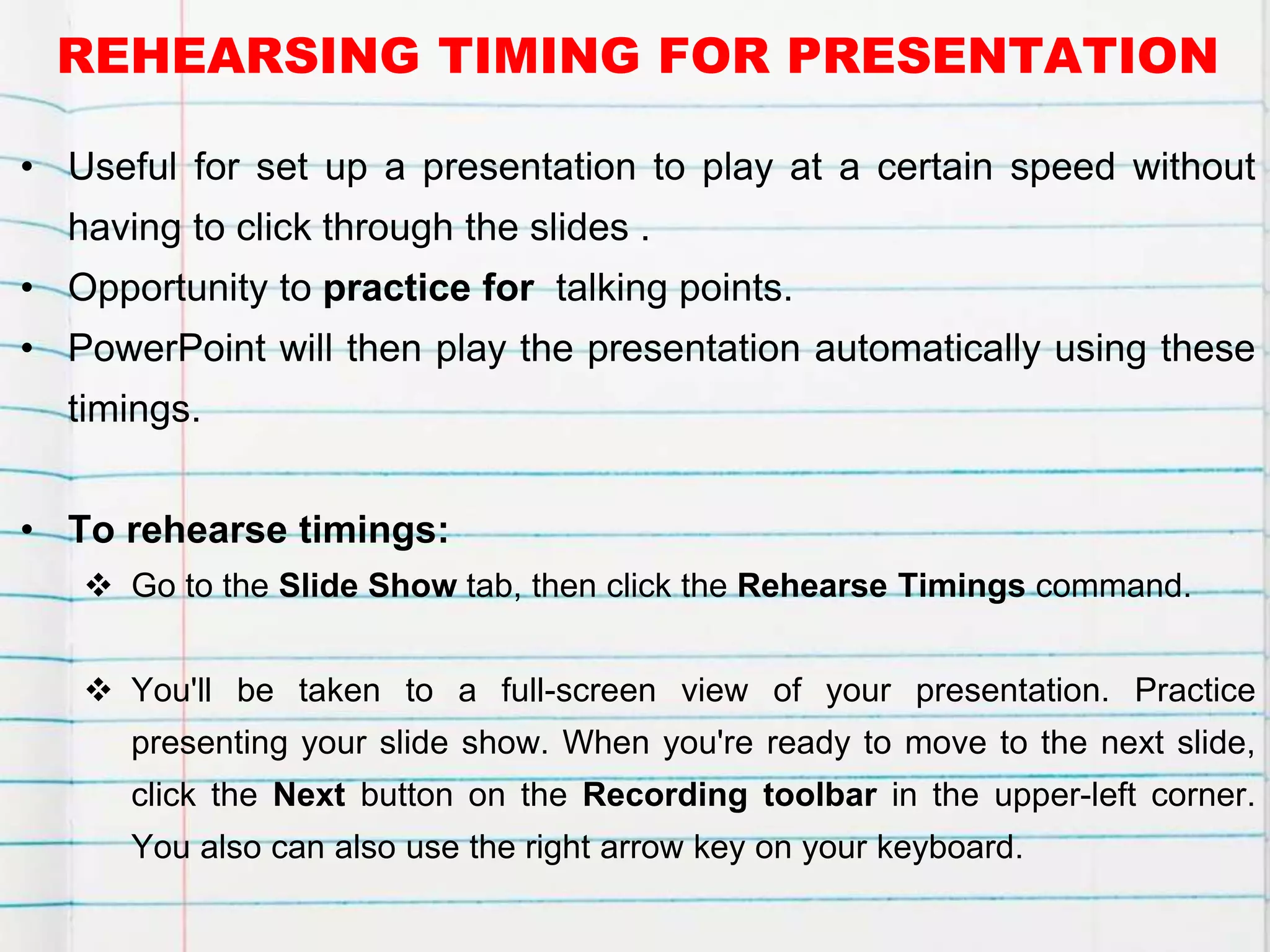 REHEARSING TIMING FOR PRESENTATION
• Useful for set up a presentation to play at a certain speed without
having to click through the slides .
• Opportunity to practice for talking points.
• PowerPoint will then play the presentation automatically using these
timings.
• To rehearse timings:
 Go to the Slide Show tab, then click the Rehearse Timings command.
 You'll be taken to a full-screen view of your presentation. Practice
presenting your slide show. When you're ready to move to the next slide,
click the Next button on the Recording toolbar in the upper-left corner.
You also can also use the right arrow key on your keyboard.
 