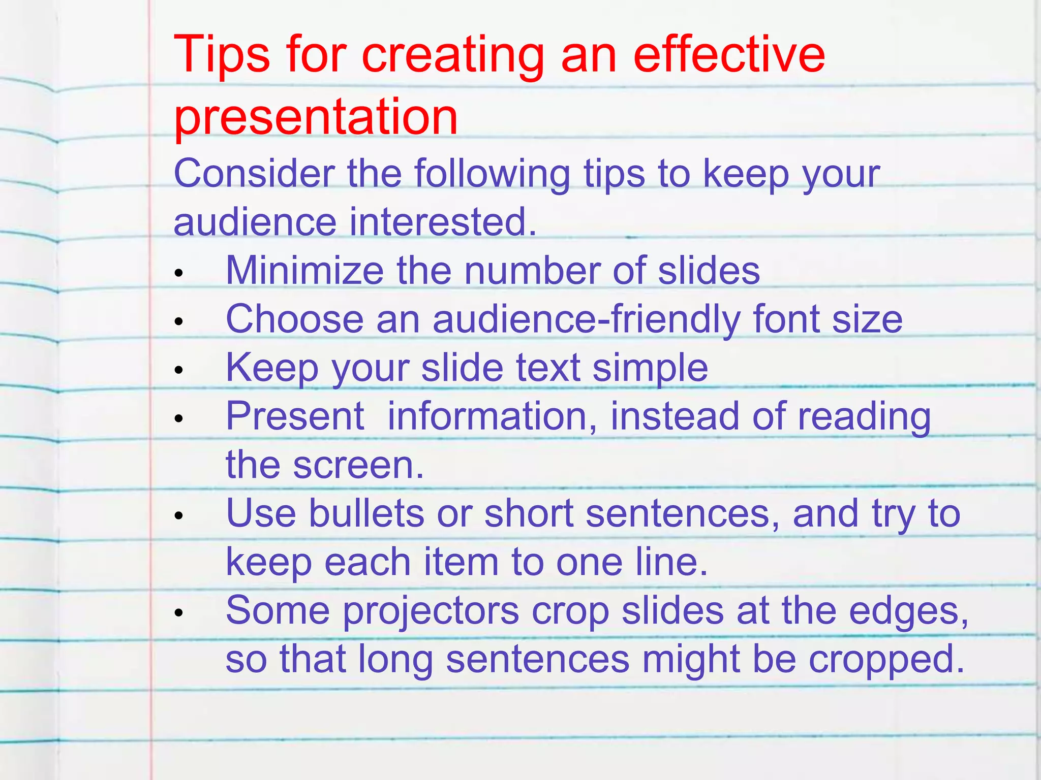 Tips for creating an effective
presentation
Consider the following tips to keep your
audience interested.
• Minimize the number of slides
• Choose an audience-friendly font size
• Keep your slide text simple
• Present information, instead of reading
the screen.
• Use bullets or short sentences, and try to
keep each item to one line.
• Some projectors crop slides at the edges,
so that long sentences might be cropped.
 
