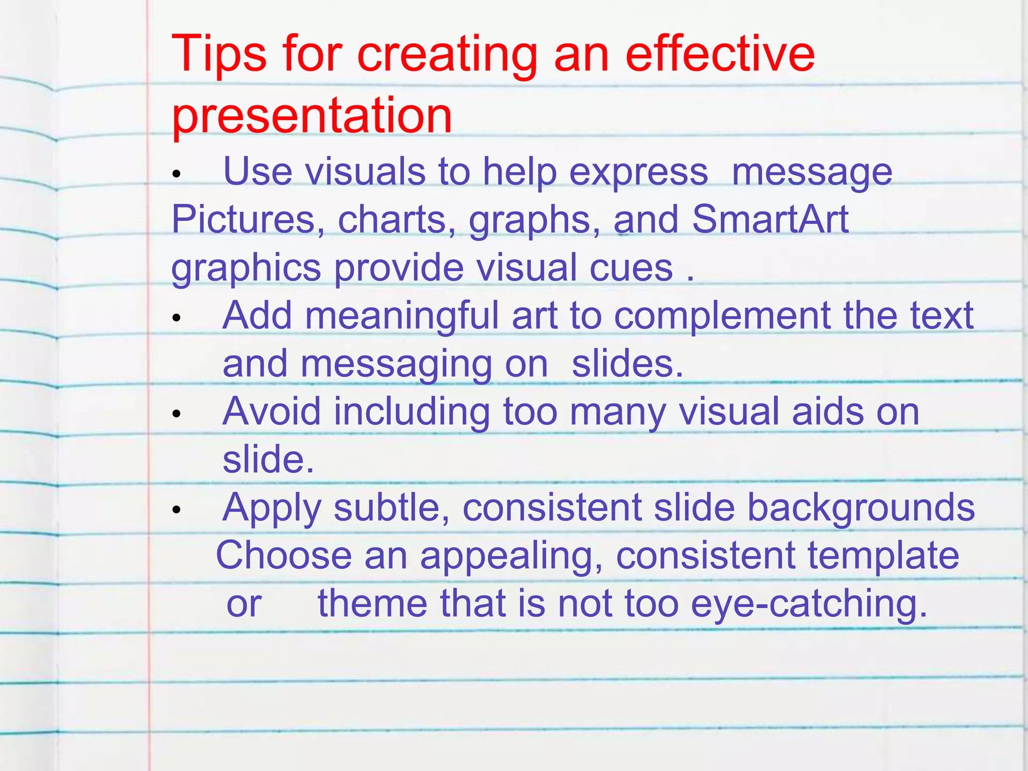 Tips for creating an effective
presentation
• Use visuals to help express message
Pictures, charts, graphs, and SmartArt
graphics provide visual cues .
• Add meaningful art to complement the text
and messaging on slides.
• Avoid including too many visual aids on
slide.
• Apply subtle, consistent slide backgrounds
Choose an appealing, consistent template
or theme that is not too eye-catching.
 