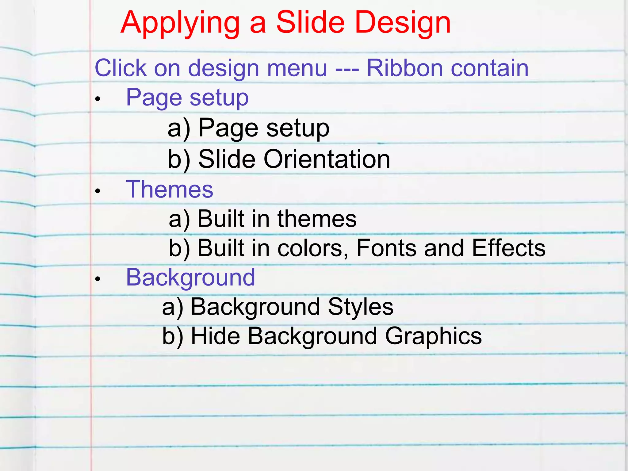 Applying a Slide Design
Click on design menu --- Ribbon contain
• Page setup
a) Page setup
b) Slide Orientation
• Themes
a) Built in themes
b) Built in colors, Fonts and Effects
• Background
a) Background Styles
b) Hide Background Graphics
 