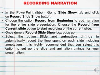 RECORDING NARRATION
• In the PowerPoint ribbon, Go to Slide Show tab and click
on Record Slide Show button.
• Choose the option Record from Beginning to add narration
for the entire slide presentation. Choose the Record from
Current slide option to start recording on the current slide.
• Once done a Record Slide Show box pops up.
• Select the option Slide and animation timings to
automatically record the time spent on each slide including
annotations. It is highly recommended that you select this
option to set up the slide and animation timings for your
presentation.
 