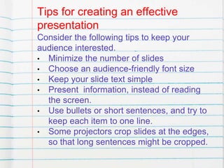 Tips for creating an effective
presentation
Consider the following tips to keep your
audience interested.
• Minimize the number of slides
• Choose an audience-friendly font size
• Keep your slide text simple
• Present information, instead of reading
the screen.
• Use bullets or short sentences, and try to
keep each item to one line.
• Some projectors crop slides at the edges,
so that long sentences might be cropped.
 