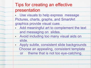 Tips for creating an effective
presentation
• Use visuals to help express message
Pictures, charts, graphs, and SmartArt
graphics provide visual cues .
• Add meaningful art to complement the text
and messaging on slides.
• Avoid including too many visual aids on
slide.
• Apply subtle, consistent slide backgrounds
Choose an appealing, consistent template
or theme that is not too eye-catching.
 
