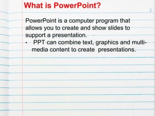 What is PowerPoint?
PowerPoint is a computer program that
allows you to create and show slides to
support a presentation.
• PPT can combine text, graphics and multi-
media content to create presentations.
2
 