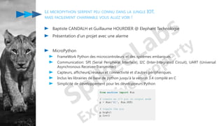 LE MICROPYTHON SERPENT PEU CONNU DANS LA JUNGLE IOT,
MAIS FACILEMENT CHARMABLE VOUS ALLEZ VOIR !
Baptiste CANDALH et Guillaume HOURDIER @ Elephant Technologie
Présentation d'un projet avec une alarme
MicroPython
FrameWork Python des microcontroleurs et des systèmes embarqués
Communication: SPI (Serial Peripheral Interface), I2C (Inter-Integrated Circuit), UART (Universal
Asynchronous Receiver-Transmitter)
Capteurs, afficheurs, réseaux et connectivité et d'autres périphériques.
Inclus les librairies de base de python jusqu'à la version 3.4 compilé en C
Simplicité de développement pour les développeurs Python
 