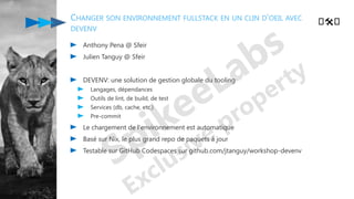 CHANGER SON ENVIRONNEMENT FULLSTACK EN UN CLIN D'OEIL AVEC
DEVENV
Anthony Pena @ Sfeir
Julien Tanguy @ Sfeir
DEVENV: une solution de gestion globale du tooling
Langages, dépendances
Outils de lint, de build, de test
Services (db, cache, etc.)
Pre-commit
Le chargement de l'environnement est automatique
Basé sur Nix, le plus grand repo de paquets à jour
Testable sur GitHub Codespaces sur github.com/jtanguy/workshop-devenv
️🛠️
 
