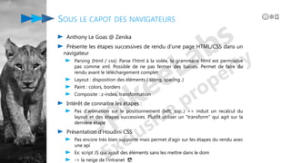 Anthony Le Goas @ Zenika
Présente les étapes successives de rendu d'une page HTML/CSS dans un
navigateur
Parsing (html / css): Parse l'html à la volée, la grammaire html est permissive
pas comme xml. Possible de ne pas fermer des balises. Permet de faire du
rendu avant le téléchargement complet
Layout : disposition des éléments ( sizing, spacing..)
Paint : colors, borders
Composite : z-index, transformation
Intérêt de connaitre les étapes :
Pas d'animation sur le positionnement (left, top..) => induit un recalcul du
layout et des étapes successives. Plutôt utiliser un "transform" qui agit sur la
dernière étape
Présentation d'Houdini CSS
Pas encore très bien supporté mais permet d'agir sur les étapes du rendu avec
une api
Ex: script JS qui ajout des éléments sans les mettre dans le dom
-> la neige de l'intranet 😎
SOUS LE CAPOT DES NAVIGATEURS 😱❄️️
 