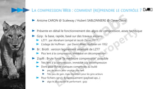 LA COMPRESSION WEB : COMMENT (RE)PRENDRE LE CONTRÔLE ?
Antoine CARON @ Scaleway / Hubert SABLONNIERE @ CleverCloud
Présente en détail le fonctionnement des algos de compression, assez technique
Gzip : la base, rapide, basé sur des travaux anciens
LZ77 : par Abraham Lempel et Jacob Ziv en 1977
Codage de Huffman : par David Albert Huffman en 1952
Br : Brotli : version legèrement amelioré de LZ77
Plus lent à la compression, immédiat en décompression
Zopfli : Brute force "la meilleure compression" possible
Très lent à la compression, immédiat à la décompression
Donc pour fichier statiques compressés au build
pas de soucis pour un algo plus lent.
Très peu de gain, mais important pour les gros acteurs
Pour fichiers servis dynamiquement (payload api,..)
algo le plus rapide et performant : gzip
️🚚️
 