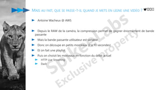 MAIS AU FAIT, QUE SE PASSE-T-IL QUAND JE METS EN LIGNE UNE VIDÉO ?
Antoine Wacheux @ AWS
Depuis le RAW de la caméra, la compression permet de gagner énormément de bande
passante
Mais la bande passante utilisateur est variable
Donc on découpe en petits morceaux (2 à 10 secondes)
Et on fait une playlist
Puis on choisit les morceaux en fonction du débit actuel
HTTP Live Streaming
Dash
📽️️️
 