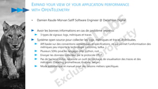 EXPAND YOUR VIEW OF YOUR APPLICATION PERFORMANCE
WITH OPENTELEMETRY
• Damien Raude-Morvan Satff Software Engineer @ Decathlon Digital
Avoir les bonnes informations en cas de problème imprévu.
3 types de signaux: logs, métriques et traces
Système open source pour collecter les logs, métriques et traces distribuées.
API basée sur des conventions sémantiques et spécifications, ce qui permet l'uniformisation des
métriques peu importe la technologie (rabbitmq, kafka...).
Plusieurs SDKs pour les langages php, python, rust.
Envoyer les données collectées par le protocole OTLP.
Pas de backend inclus, nécessite un outil de stockage, de visualisation des traces et des
métriques (Datadog, prometheuse, Grafana, Jaeger)
Mode automatique et manuel pour des besoins métiers spécifiques
 