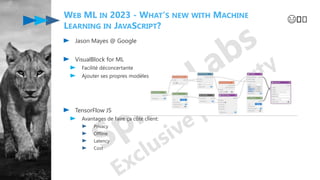 WEB ML IN 2023 - WHAT'S NEW WITH MACHINE
LEARNING IN JAVASCRIPT?
Jason Mayes @ Google
VisualBlock for ML
Facilité déconcertante
Ajouter ses propres modèles
TensorFlow JS
Avantages de faire ça côté client:
Privacy
Offline
Latency
Cost
😄️️
 