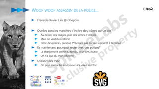 WOOP WOOP ASSASSIN DE LA POLICE...
François-Xavier Lair @ Onepoint
Quelles sont les manières d'inclure des icônes sur un site?
Au début, des images, puis des sprites d'images
Mais on veut du vectoriel
Donc des polices, puisque SVG n'est pas encore supporté à l'époque
Et maintenant, pourquoi rester avec des polices?
Le chargement prend du temps, pour 90% inutile
On n'a que du monochrome
Utilisons les SVG!
On peut même les customiser à la volée en CSS!
️👋🚔
 