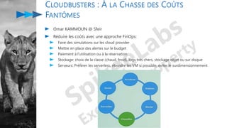 CLOUDBUSTERS : À LA CHASSE DES COÛTS
FANTÔMES
Omar KAMMOUN @ Sfeir
Réduire les coûts avec une approche FinOps:
Faire des simulations sur les cloud provider
Mettre en place des alertes sur le budget
Paiement à l'utilisation ou à la réservation
Stockage: choix de la classe (chaud, froid), logs très chers, stockage objet ou sur disque
Serveurs: Préférer les serverless, éteindre les VM si possible, éviter le surdimensionnement
 