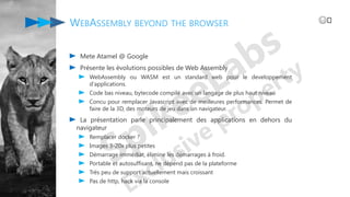Mete Atamel @ Google
Présente les évolutions possibles de Web Assembly
WebAssembly ou WASM est un standard web pour le developpement
d'applications.
Code bas niveau, bytecode compilé avec un langage de plus haut niveau
Concu pour remplacer Javascript avec de meilleures performances. Permet de
faire de la 3D, des moteurs de jeu dans un navigateur.
La présentation parle principalement des applications en dehors du
navigateur
Remplacer docker ?
Images 3-20x plus petites
Démarrage immédiat, élimine les démarrages à froid.
Portable et autosuffisant, ne dépend pas de la plateforme
Très peu de support actuellement mais croissant
Pas de http, hack via la console
WEBASSEMBLY BEYOND THE BROWSER 😅️
 