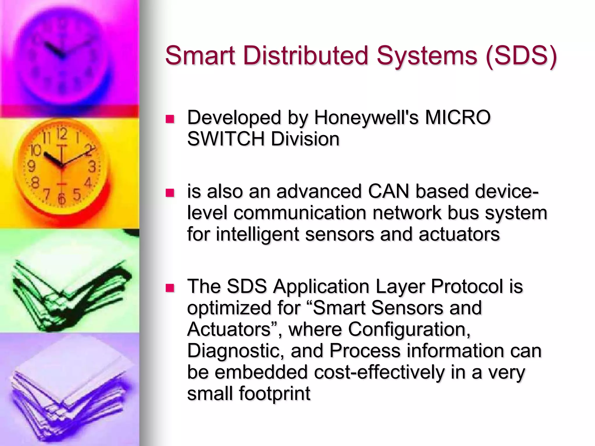 Smart Distributed Systems (SDS) 
 Developed by Honeywell's MICRO 
SWITCH Division 
 is also an advanced CAN based device-level 
communication network bus system 
for intelligent sensors and actuators 
 The SDS Application Layer Protocol is 
optimized for “Smart Sensors and 
Actuators”, where Configuration, 
Diagnostic, and Process information can 
be embedded cost-effectively in a very 
small footprint 
 