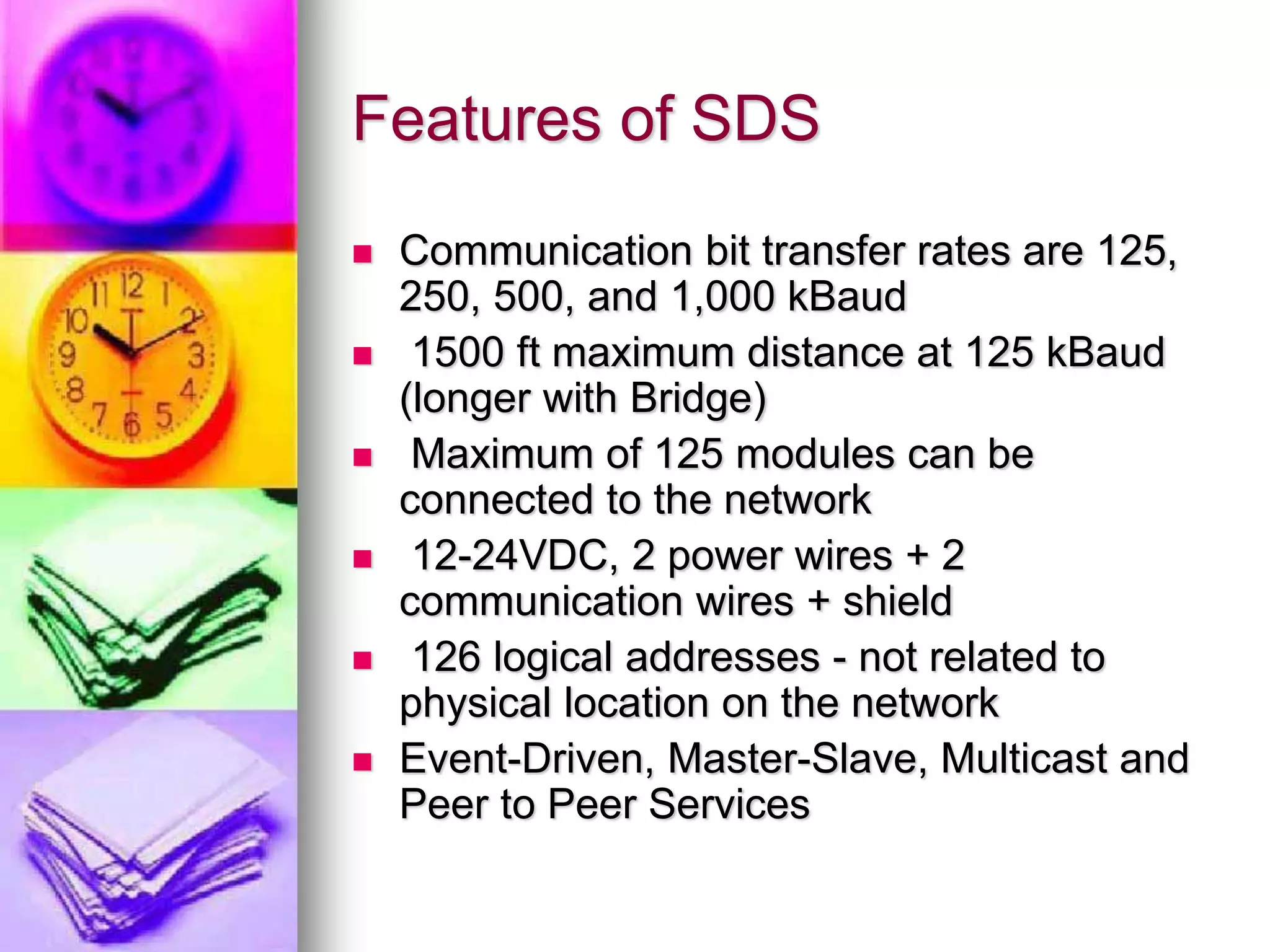 Features of SDS 
 Communication bit transfer rates are 125, 
250, 500, and 1,000 kBaud 
 1500 ft maximum distance at 125 kBaud 
(longer with Bridge) 
 Maximum of 125 modules can be 
connected to the network 
 12-24VDC, 2 power wires + 2 
communication wires + shield 
 126 logical addresses - not related to 
physical location on the network 
 Event-Driven, Master-Slave, Multicast and 
Peer to Peer Services 
 