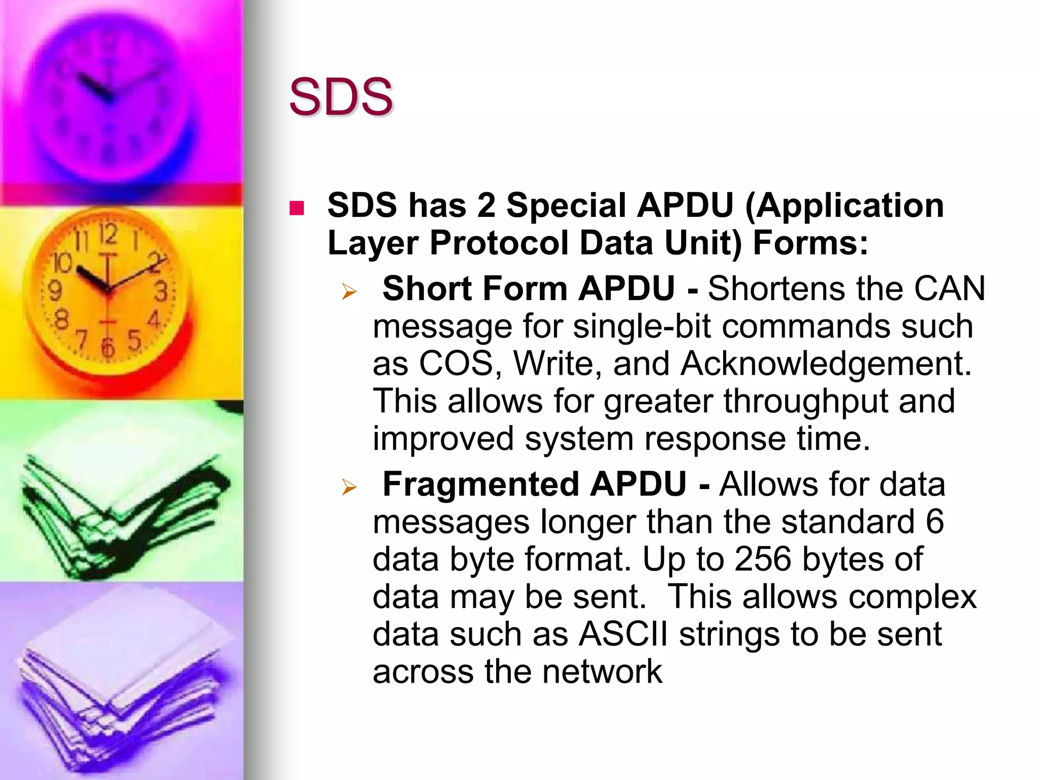 SDS 
 SDS has 2 Special APDU (Application 
Layer Protocol Data Unit) Forms: 
 Short Form APDU - Shortens the CAN 
message for single-bit commands such 
as COS, Write, and Acknowledgement. 
This allows for greater throughput and 
improved system response time. 
 Fragmented APDU - Allows for data 
messages longer than the standard 6 
data byte format. Up to 256 bytes of 
data may be sent. This allows complex 
data such as ASCII strings to be sent 
across the network 
 