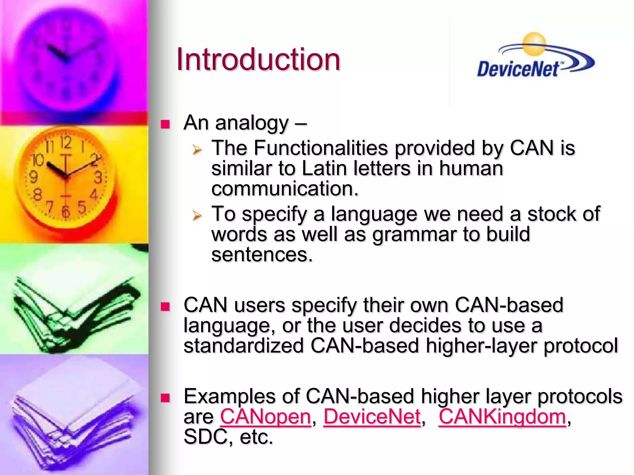 Introduction 
 An analogy – 
 The Functionalities provided by CAN is 
similar to Latin letters in human 
communication. 
 To specify a language we need a stock of 
words as well as grammar to build 
sentences. 
 CAN users specify their own CAN-based 
language, or the user decides to use a 
standardized CAN-based higher-layer protocol 
 Examples of CAN-based higher layer protocols 
are CANopen, DeviceNet, CANKingdom, 
SDC, etc. 
 
