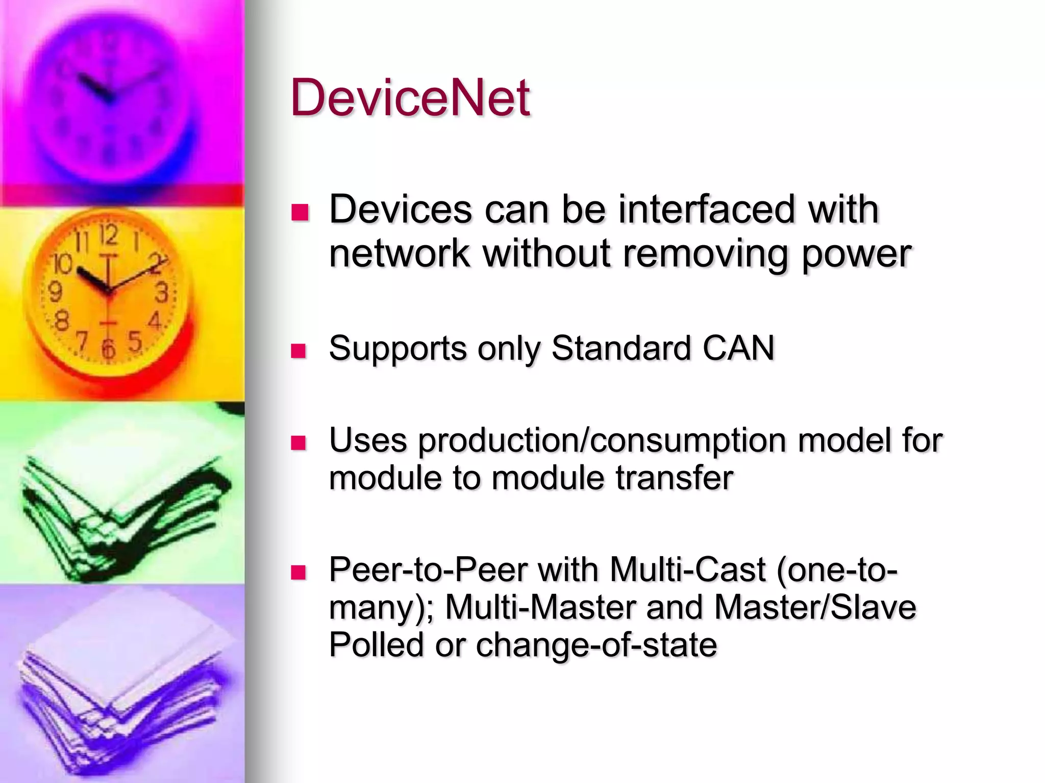 DeviceNet 
 Devices can be interfaced with 
network without removing power 
 Supports only Standard CAN 
 Uses production/consumption model for 
module to module transfer 
 Peer-to-Peer with Multi-Cast (one-to-many); 
Multi-Master and Master/Slave 
Polled or change-of-state 
 
