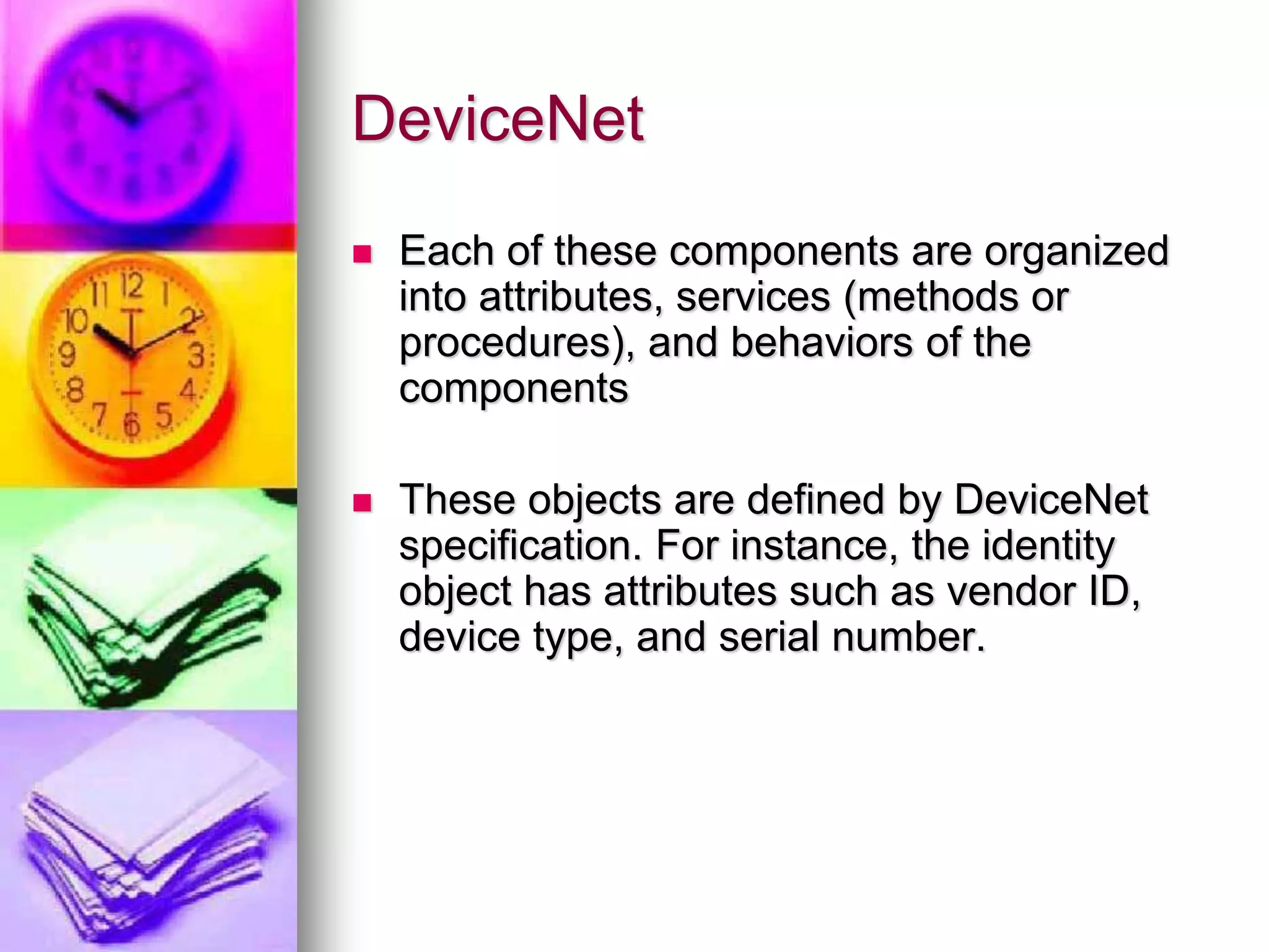 DeviceNet 
 Each of these components are organized 
into attributes, services (methods or 
procedures), and behaviors of the 
components 
 These objects are defined by DeviceNet 
specification. For instance, the identity 
object has attributes such as vendor ID, 
device type, and serial number. 
 