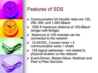 Features of SDS 
 Communication bit transfer rates are 125, 
250, 500, and 1,000 kBaud 
 1500 ft maximum distance at 125 kBaud 
(longer with Bridge) 
 Maximum of 125 modules can be 
connected to the network 
 12-24VDC, 2 power wires + 2 
communication wires + shield 
 126 logical addresses - not related to 
physical location on the network 
 Event-Driven, Master-Slave, Multicast and 
Peer to Peer Services 
 