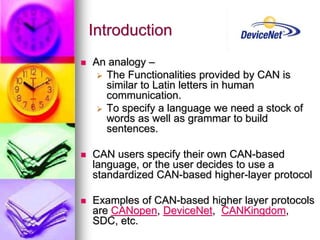 Introduction 
 An analogy – 
 The Functionalities provided by CAN is 
similar to Latin letters in human 
communication. 
 To specify a language we need a stock of 
words as well as grammar to build 
sentences. 
 CAN users specify their own CAN-based 
language, or the user decides to use a 
standardized CAN-based higher-layer protocol 
 Examples of CAN-based higher layer protocols 
are CANopen, DeviceNet, CANKingdom, 
SDC, etc. 
 